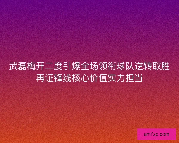武磊梅开二度引爆全场领衔球队逆转取胜再证锋线核心价值实力担当
