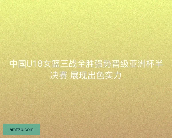 中国U18女篮三战全胜强势晋级亚洲杯半决赛 展现出色实力