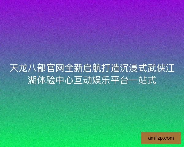 天龙八部官网全新启航打造沉浸式武侠江湖体验中心互动娱乐平台一站式