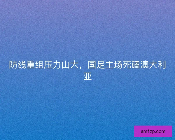 防线重组压力山大,国足主场死磕澳大利亚 防线重组压力山大,国足主场死磕澳大利亚