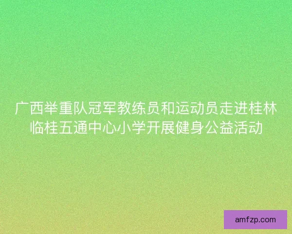 广西举重队冠军教练员和运动员走进桂林临桂五通中心小学开展健身公益活动