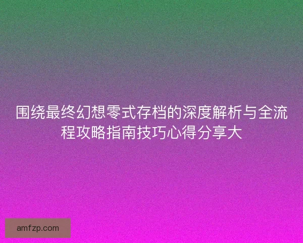 围绕最终幻想零式存档的深度解析与全流程攻略指南技巧心得分享大