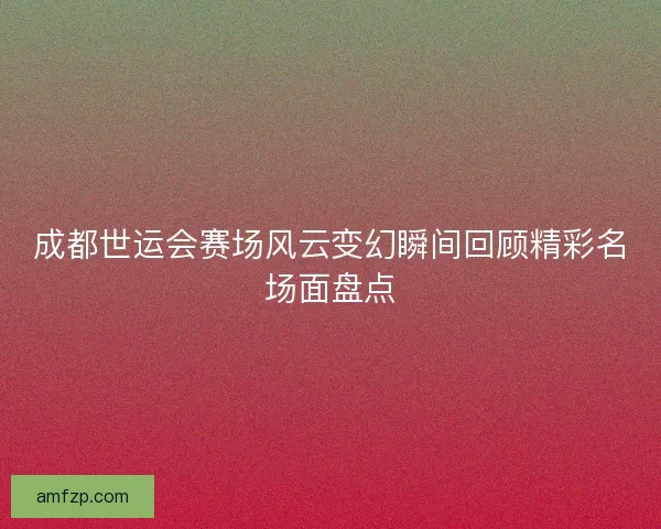 成都世运会赛场风云变幻瞬间回顾精彩名场面盘点