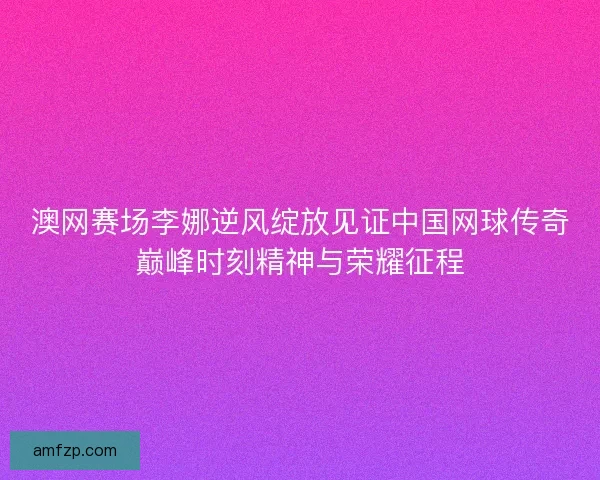 澳网赛场李娜逆风绽放见证中国网球传奇巅峰时刻精神与荣耀征程