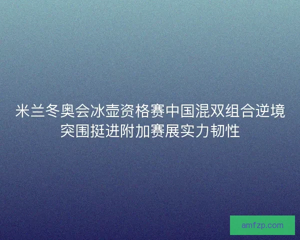 米兰冬奥会冰壶资格赛中国混双组合逆境突围挺进附加赛展实力韧性