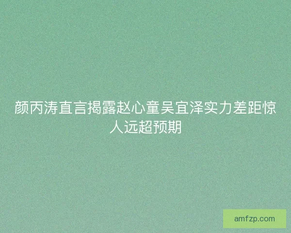 颜丙涛直言揭露赵心童吴宜泽实力差距惊人远超预期