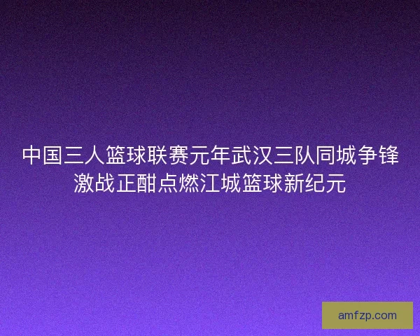 中国三人篮球联赛元年武汉三队同城争锋激战正酣点燃江城篮球新纪元