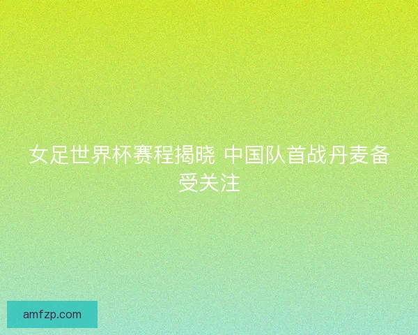 女足世界杯赛程揭晓 中国队首战丹麦备受关注