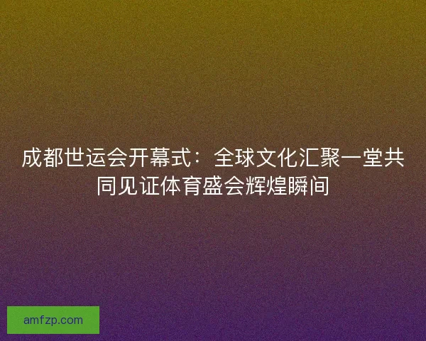 成都世运会开幕式:全球文化汇聚一堂共同见证体育盛会辉煌瞬间 成都世运会开幕式:全球文化汇聚一堂共同见证体育盛会辉煌瞬间